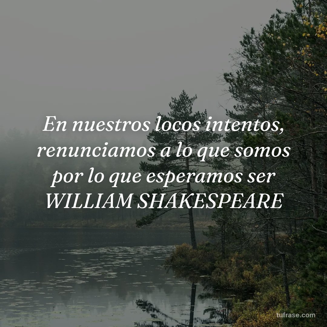 En nuestros locos intentos, renunciamos a lo que somos por lo que esperamos ser WILLIAM SHAKESPEARE