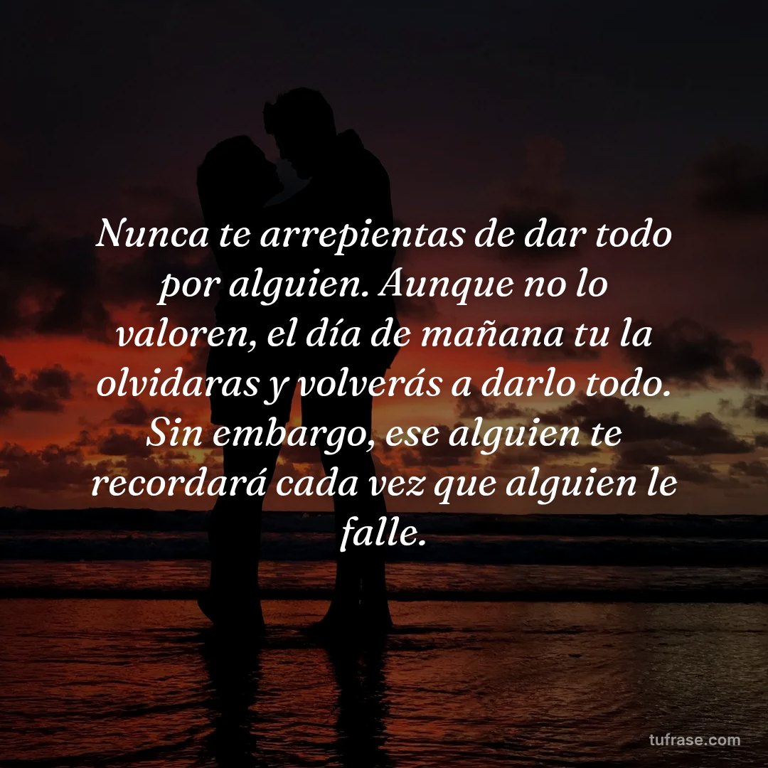 Nunca te arrepientas de dar todo por alguien. Aunque no lo valoren, el día de mañana tu la olvidaras y volverás a darlo todo. Sin embargo, ese alguien te recordará cada vez que alguien le falle.