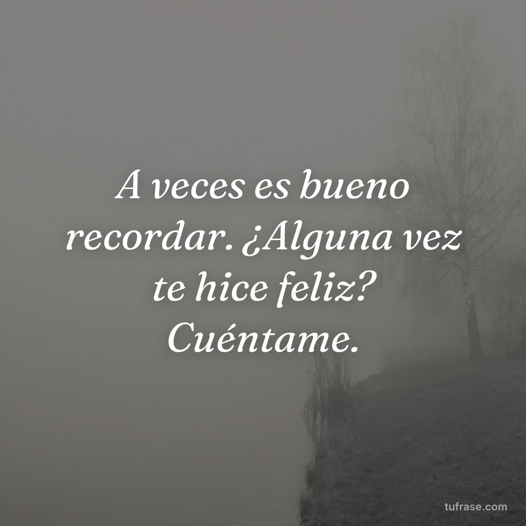 A veces es bueno recordar. ¿Alguna vez te hice feliz? Cuéntame.