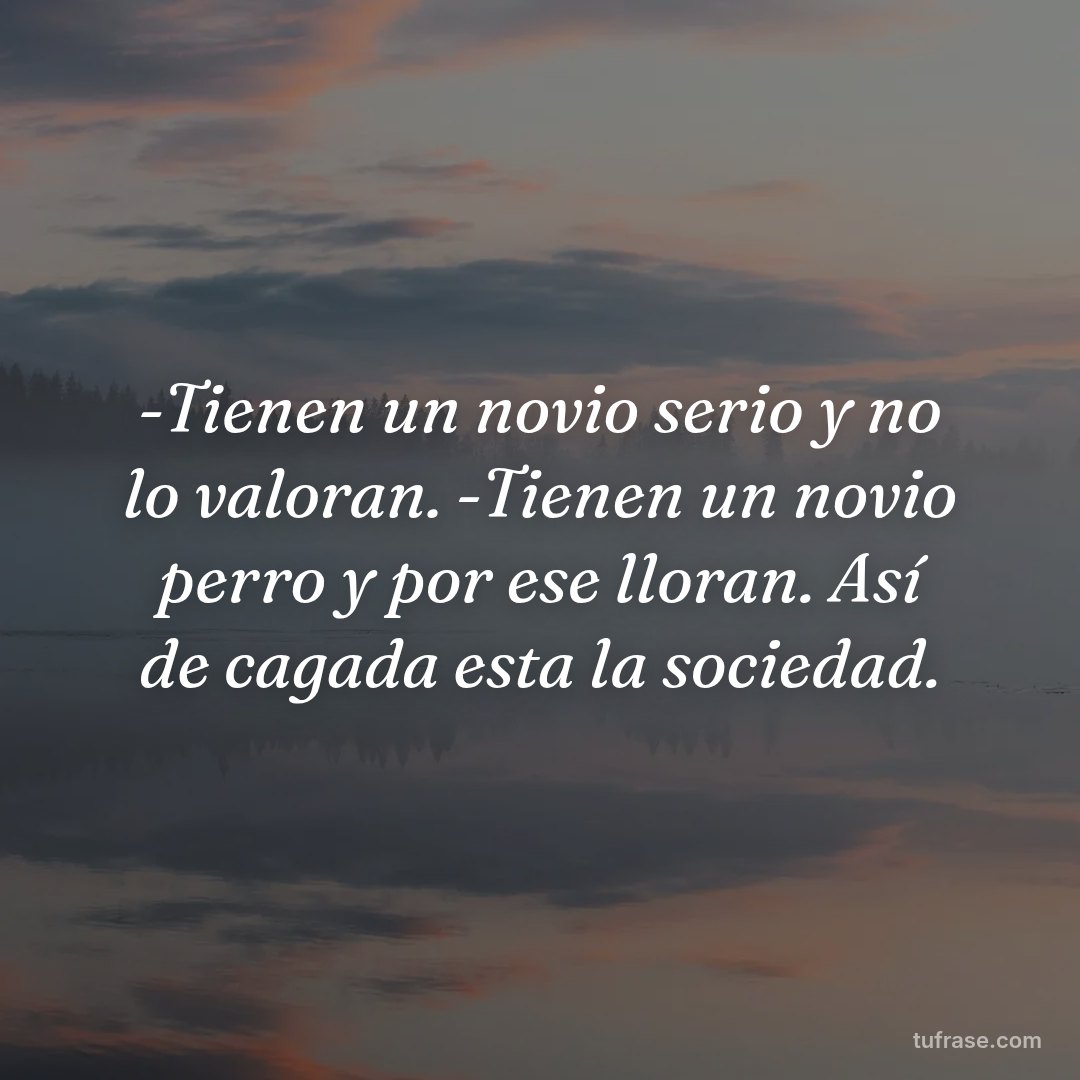-Tienen un novio serio y no lo valoran. -Tienen un novio perro y por ese lloran. Así de cagada esta la sociedad.