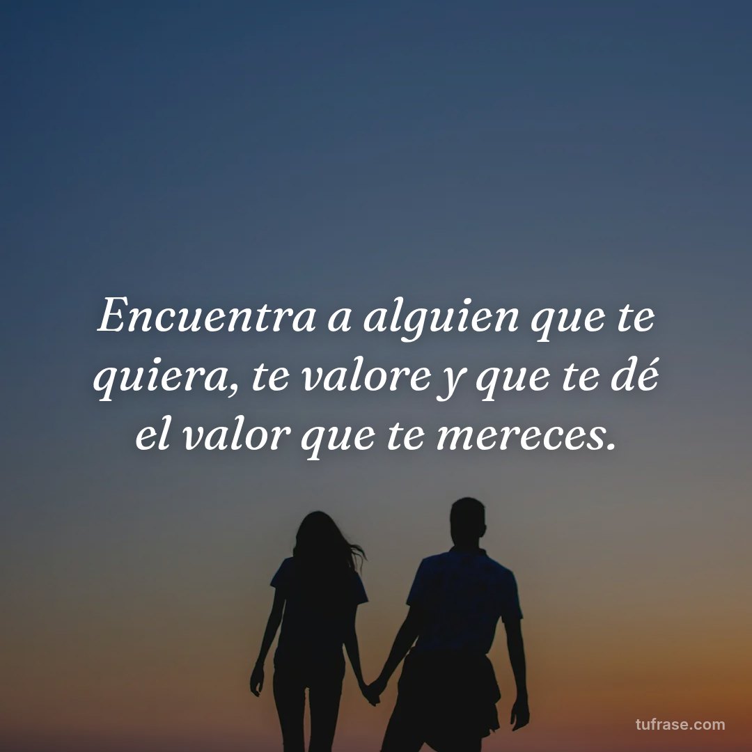 Encuentra a alguien que te quiera, te valore y que te dé el valor que te mereces.