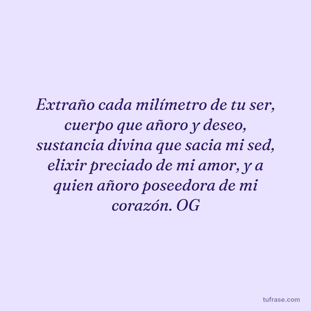 Extraño cada milímetro de tu ser, cuerpo que añoro y deseo, sustancia divina que sacia mi sed, elixir preciado de mi amor, y a quien añoro poseedora de mi corazón. OG