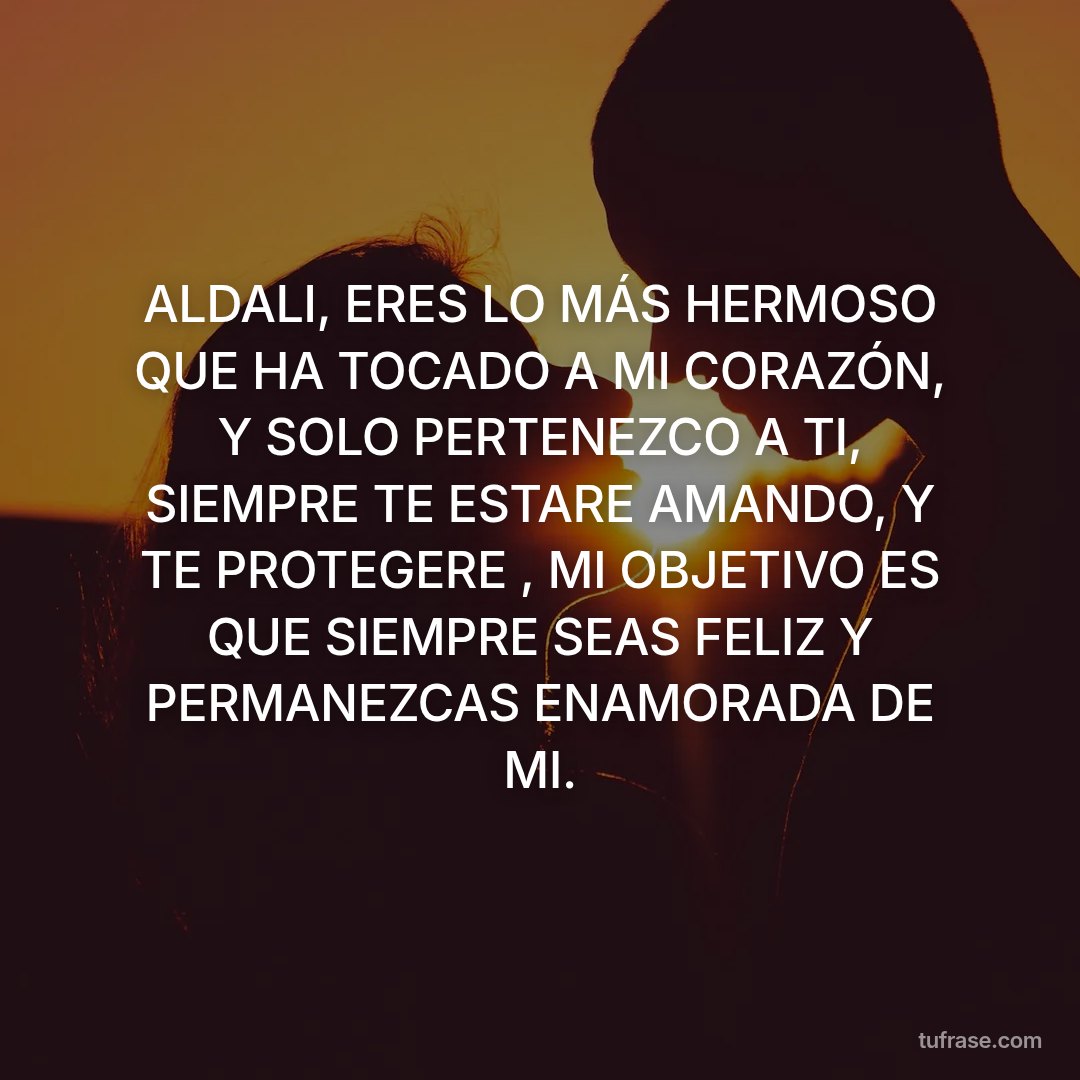 ALDALI, ERES LO MÁS HERMOSO QUE HA TOCADO A MI CORAZÓN, Y SOLO PERTENEZCO A TI, SIEMPRE TE ESTARE AMANDO, Y TE PROTEGERE , MI OBJETIVO ES QUE SIEMPRE SEAS FELIZ Y PERMANEZCAS ENAMORADA DE MI.