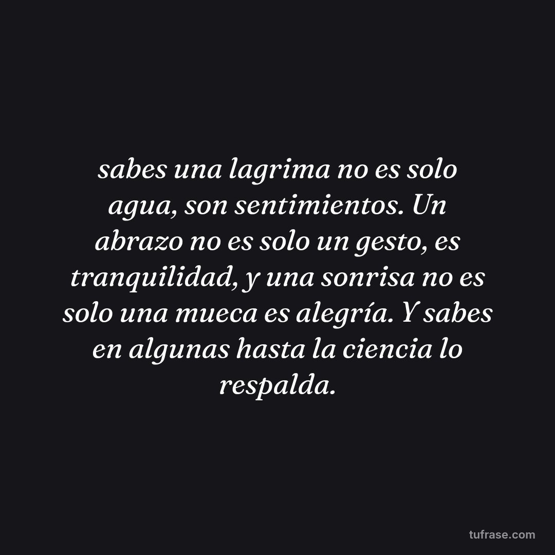 sabes una lagrima no es solo agua, son sentimientos. Un abrazo no es solo un gesto, es tranquilidad, y una sonrisa no es solo una mueca es alegría. Y sabes en algunas hasta la ciencia lo respalda.