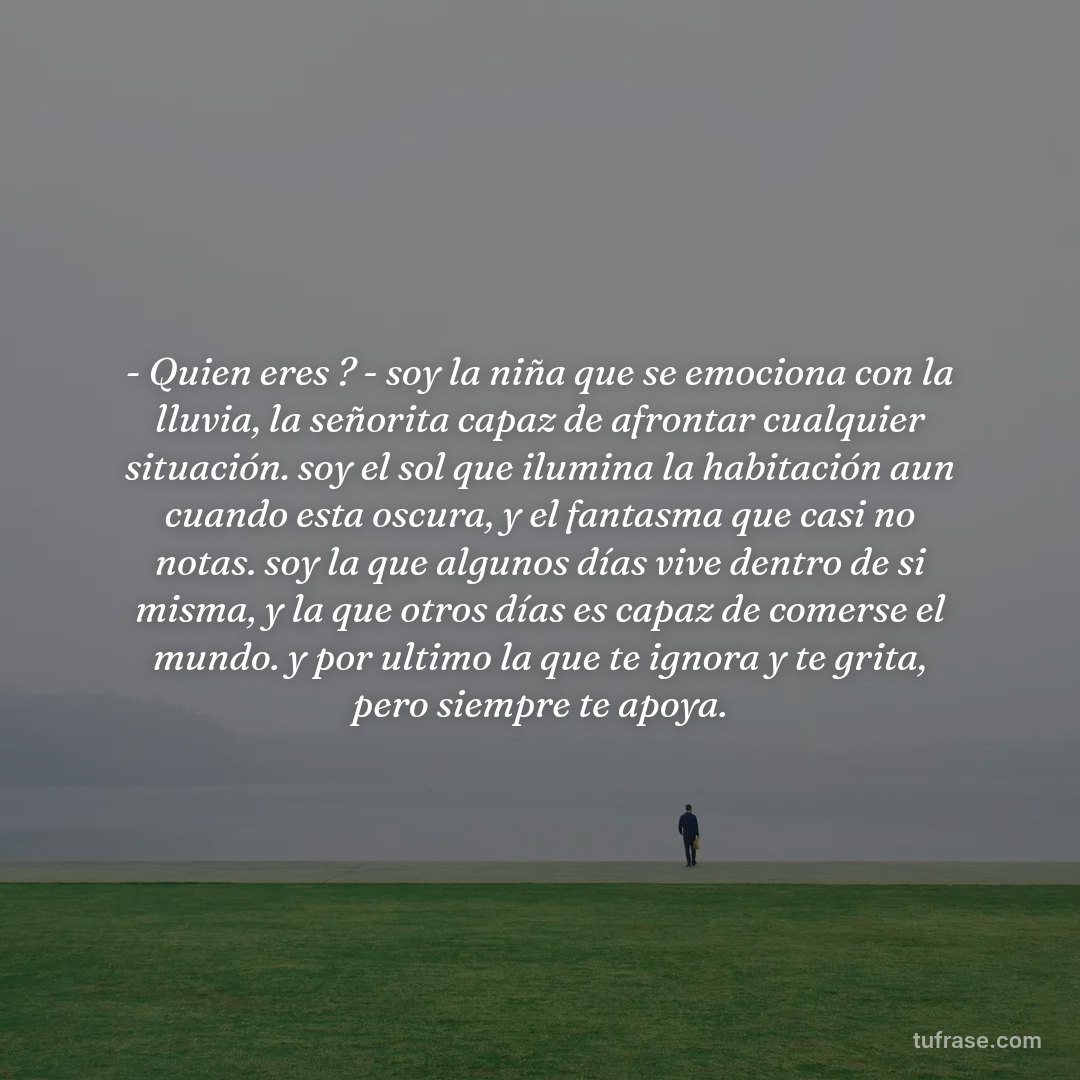 - Quien eres ? - soy la niña que se emociona con la lluvia, la señorita capaz de afrontar cualquier situación. soy el sol que ilumina la habitación aun cuando esta oscura, y el fantasma que casi no notas. soy la que algunos días vive dentro de si misma, y la que otros días es capaz de comerse el mundo. y por ultimo la que te ignora y te grita, pero siempre te apoya.