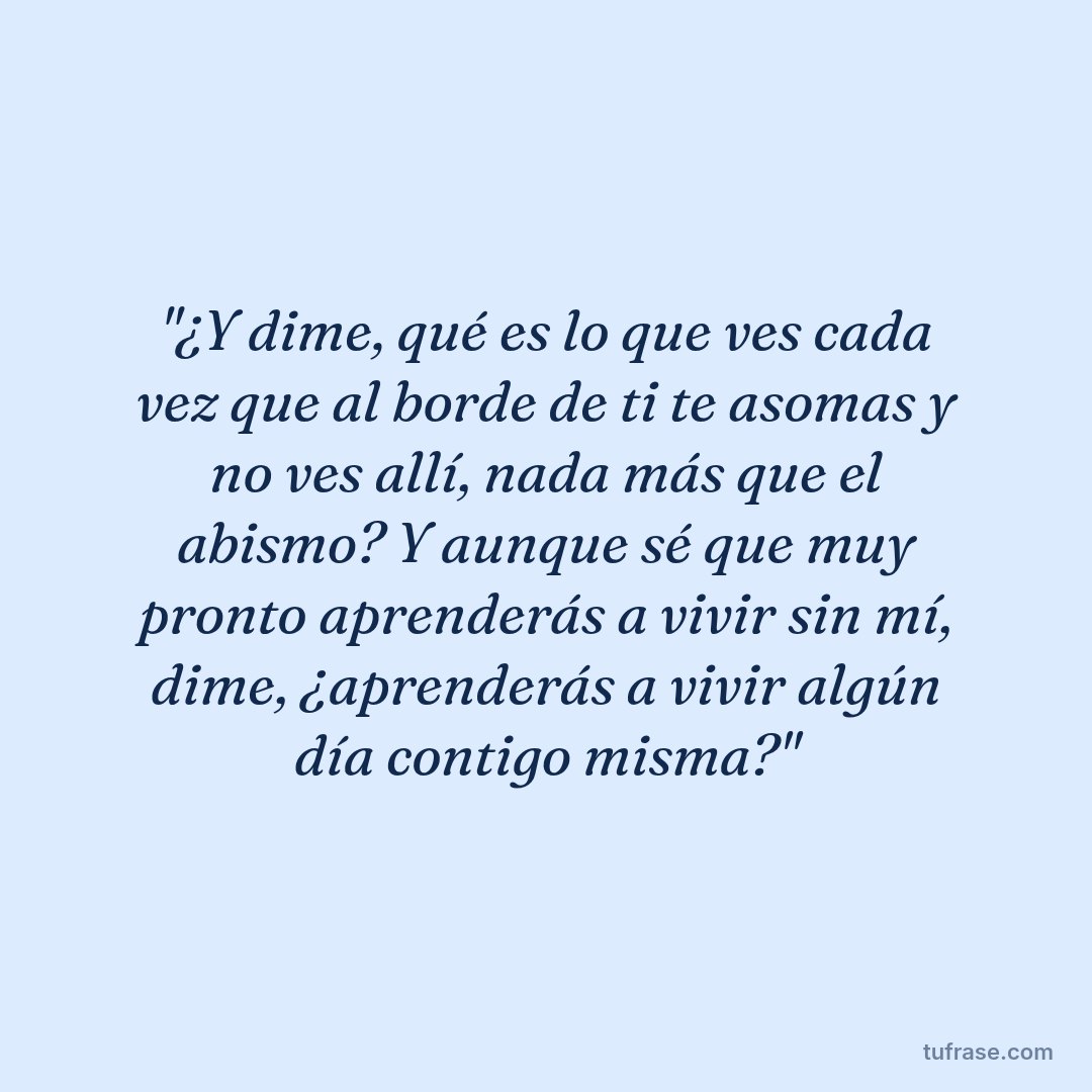 "¿Y dime, qué es lo que ves cada vez que al borde de ti te asomas y no ves allí, nada más que el abismo? Y aunque sé que muy pronto aprenderás a vivir sin mí, dime, ¿aprenderás a vivir algún día contigo misma?"
