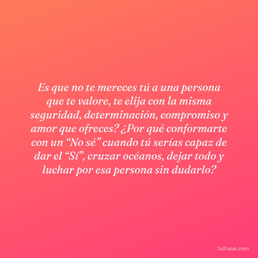 Es que no te mereces tú a una persona que te valore, te elija con la misma seguridad, determinación, compromiso y amor que ofreces? ¿Por qué conformarte con un “No sé” cuando tú serías capaz de dar el “Sí”, cruzar océanos, dejar todo y luchar por esa persona sin dudarlo?