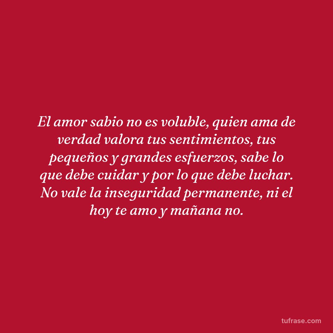 El amor sabio no es voluble, quien ama de verdad valora tus sentimientos, tus pequeños y grandes esfuerzos, sabe lo que debe cuidar y por lo que debe luchar. No vale la inseguridad permanente, ni el hoy te amo y mañana no.