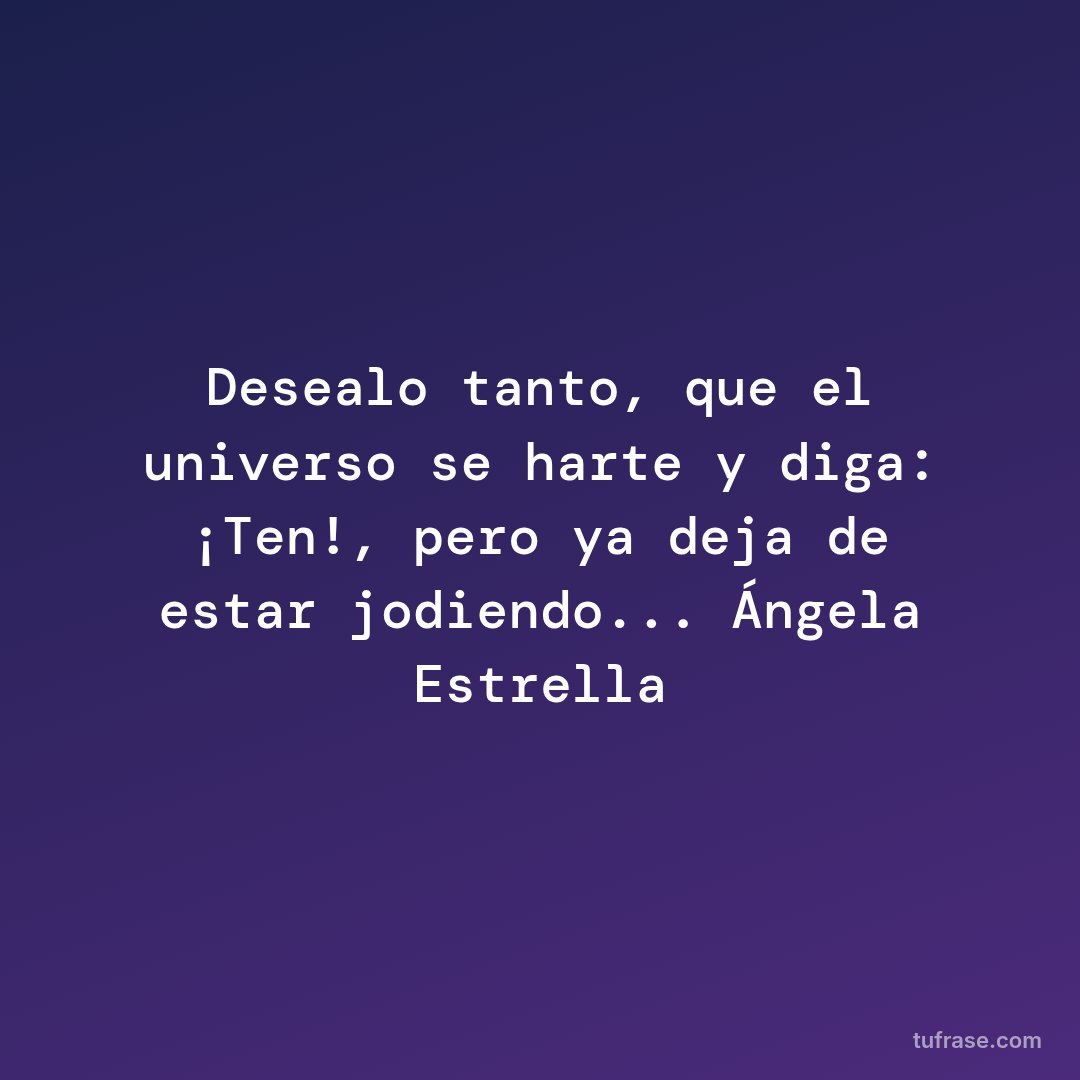 Desealo tanto, que el universo se harte y diga: ¡Ten!, pero ya deja de estar jodiendo... Ángela Estrella