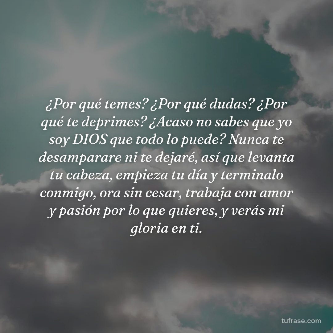 ¿Por qué temes? ¿Por qué dudas? ¿Por qué te deprimes? ¿Acaso no sabes que yo soy DIOS que todo lo puede? Nunca te desamparare ni te dejaré, así que levanta tu cabeza, empieza tu día y terminalo conmigo, ora sin cesar, trabaja con amor y pasión por lo que quieres, y verás mi gloria en ti.