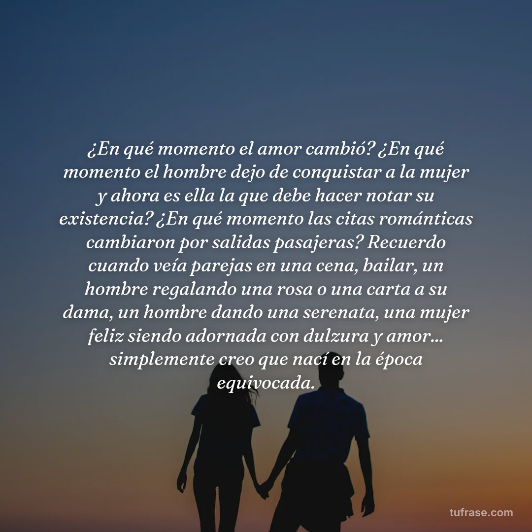 ¿En qué momento el amor cambió? ¿En qué momento el hombre dejo de conquistar a la mujer y ahora es ella la que debe hacer notar su existencia? ¿En qué momento las citas románticas cambiaron por salidas pasajeras? Recuerdo cuando veía parejas en una cena, bailar, un hombre regalando una rosa o una carta a su dama, un hombre dando una serenata, una mujer feliz siendo adornada con dulzura y amor... simplemente creo que nací en la época equivocada.