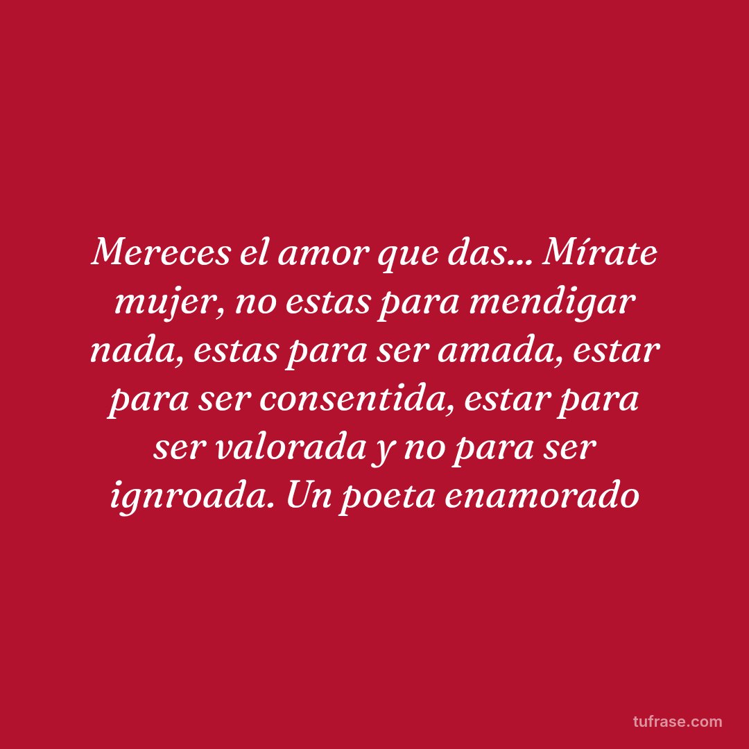 Mereces el amor que das... Mírate mujer, no estas para mendigar nada, estas para ser amada, estar para ser consentida, estar para ser valorada y no para ser ignroada. Un poeta enamorado