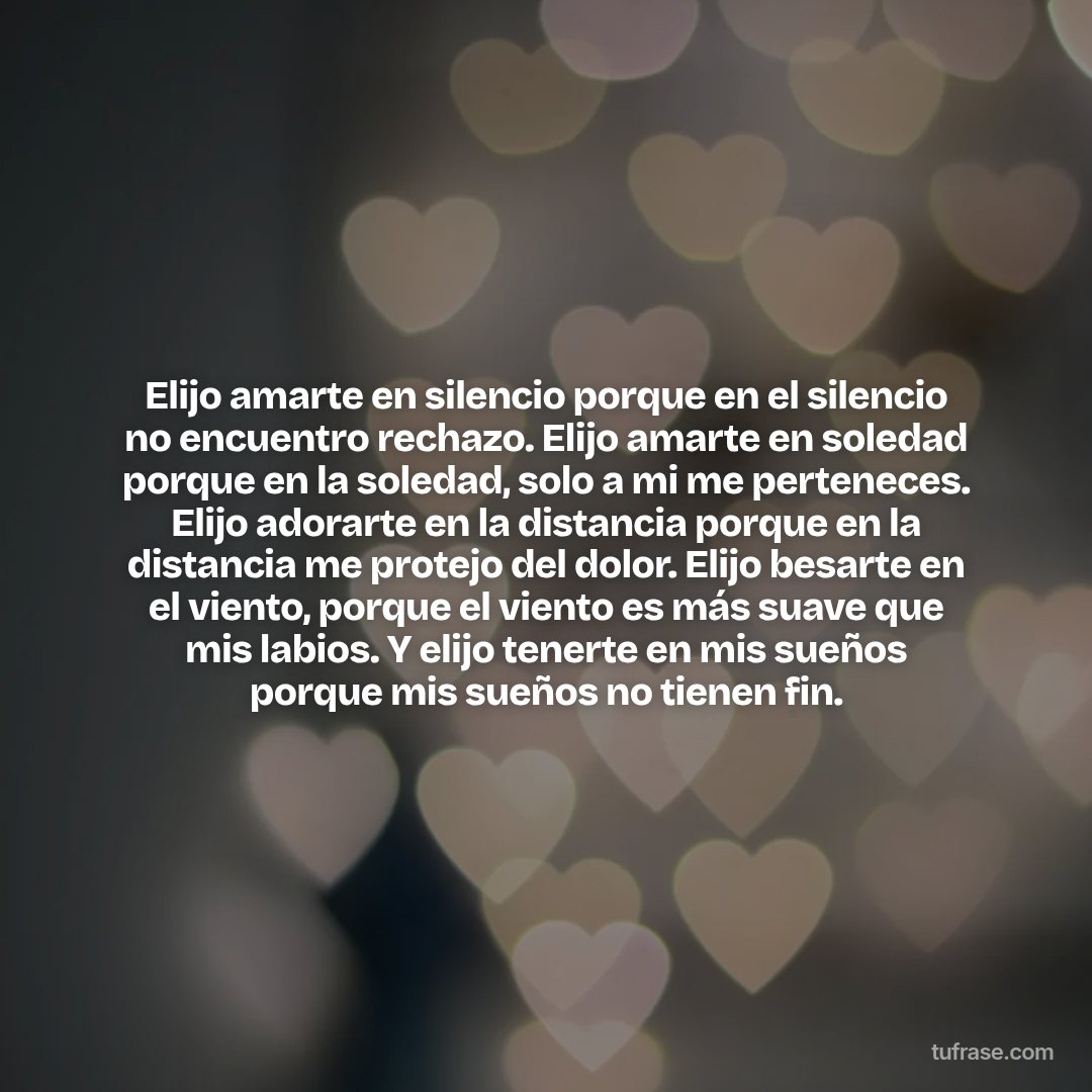 Elijo amarte en silencio porque en el silencio no encuentro rechazo. Elijo amarte en soledad porque en la soledad, solo a mi me perteneces. Elijo adorarte en la distancia porque en la distancia me protejo del dolor. Elijo besarte en el viento, porque el viento es más suave que mis labios. Y elijo tenerte en mis sueños porque mis sueños no tienen fin.