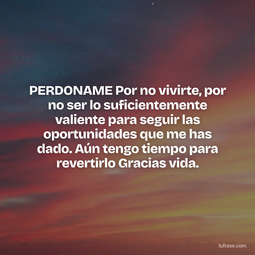PERDONAME Por no vivirte, por no ser lo suficientemente valiente para seguir las oportunidades que me has dado. Aún tengo tiempo para revertirlo Gracias vida.