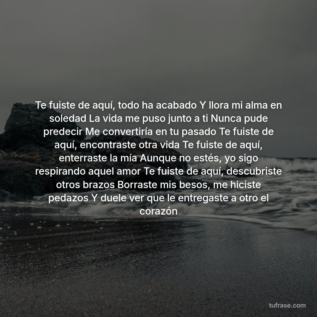 Te fuiste de aquí, todo ha acabado Y llora mi alma en soledad La vida me puso junto a ti Nunca pude predecir Me convertiría en tu pasado Te fuiste de aquí, encontraste otra vida Te fuiste de aquí, enterraste la mía Aunque no estés, yo sigo respirando aquel amor Te fuiste de aquí, descubriste otros brazos Borraste mis besos, me hiciste pedazos Y duele ver que le entregaste a otro el corazón