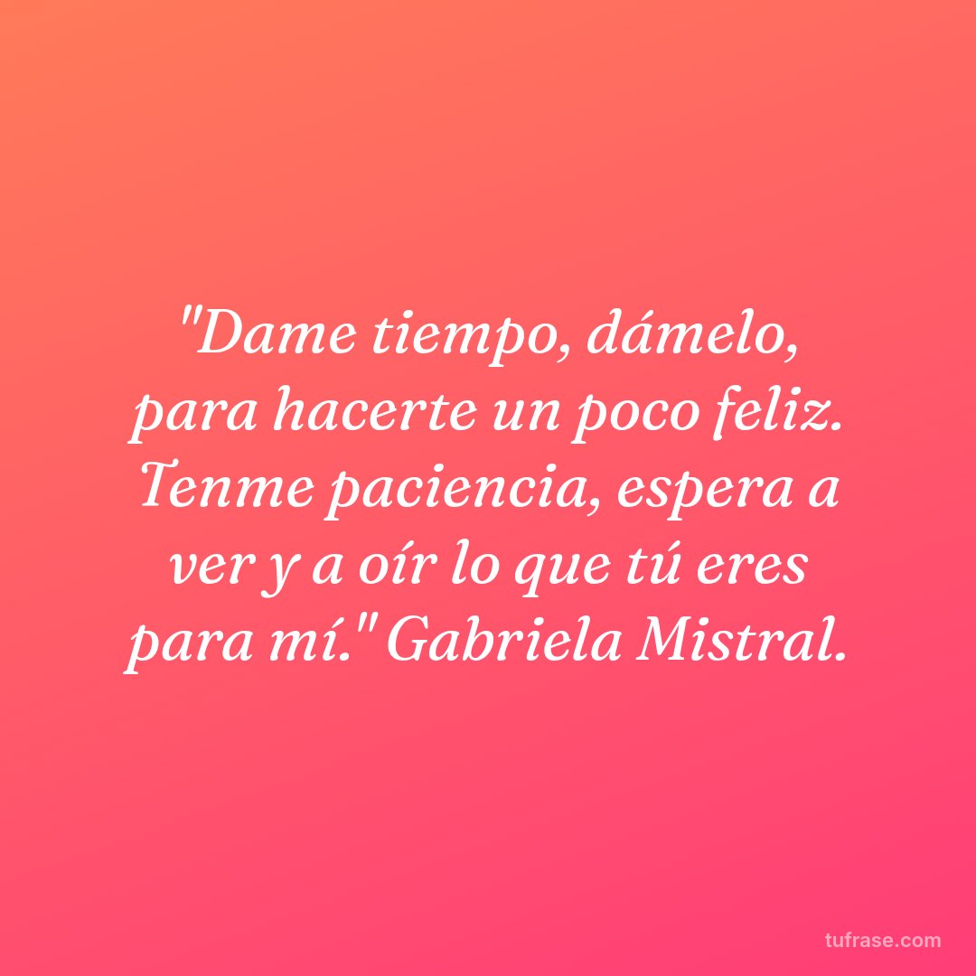 "Dame tiempo, dámelo, para hacerte un poco feliz. Tenme paciencia, espera a ver y a oír lo que tú eres para mí." Gabriela Mistral.