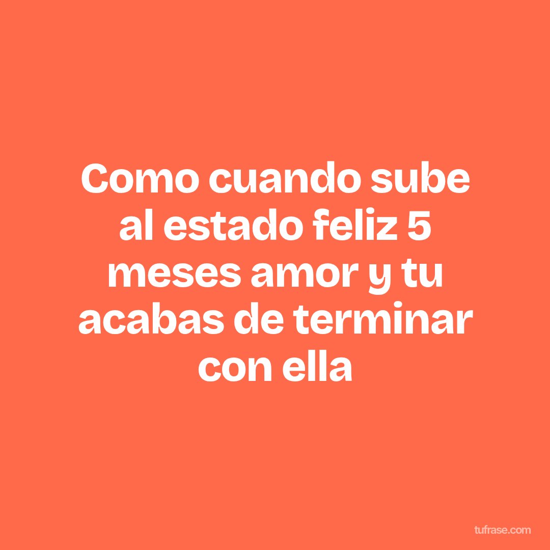 Como cuando sube al estado feliz 5 meses amor y tu acabas de terminar con ella