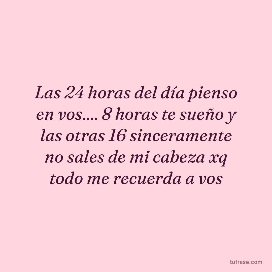 Las 24 horas del día pienso en vos.... 8 horas te sueño y las otras 16 sinceramente no sales de mi cabeza xq todo me recuerda a vos