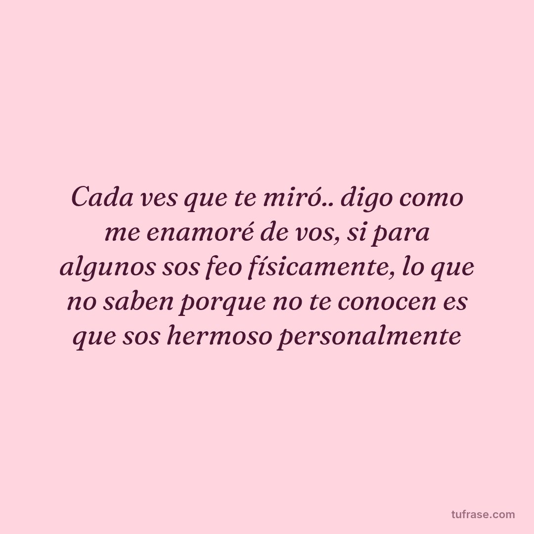 Cada ves que te miró.. digo como me enamoré de vos, si para algunos sos feo físicamente, lo que no saben porque no te conocen es que sos hermoso personalmente