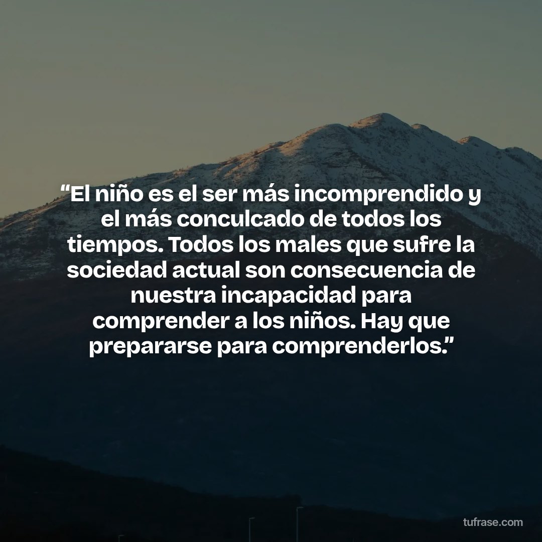 “El niño es el ser más incomprendido y el más conculcado de todos los tiempos. Todos los males que sufre la sociedad actual son consecuencia de nuestra incapacidad para comprender a los niños. Hay que prepararse para comprenderlos.”