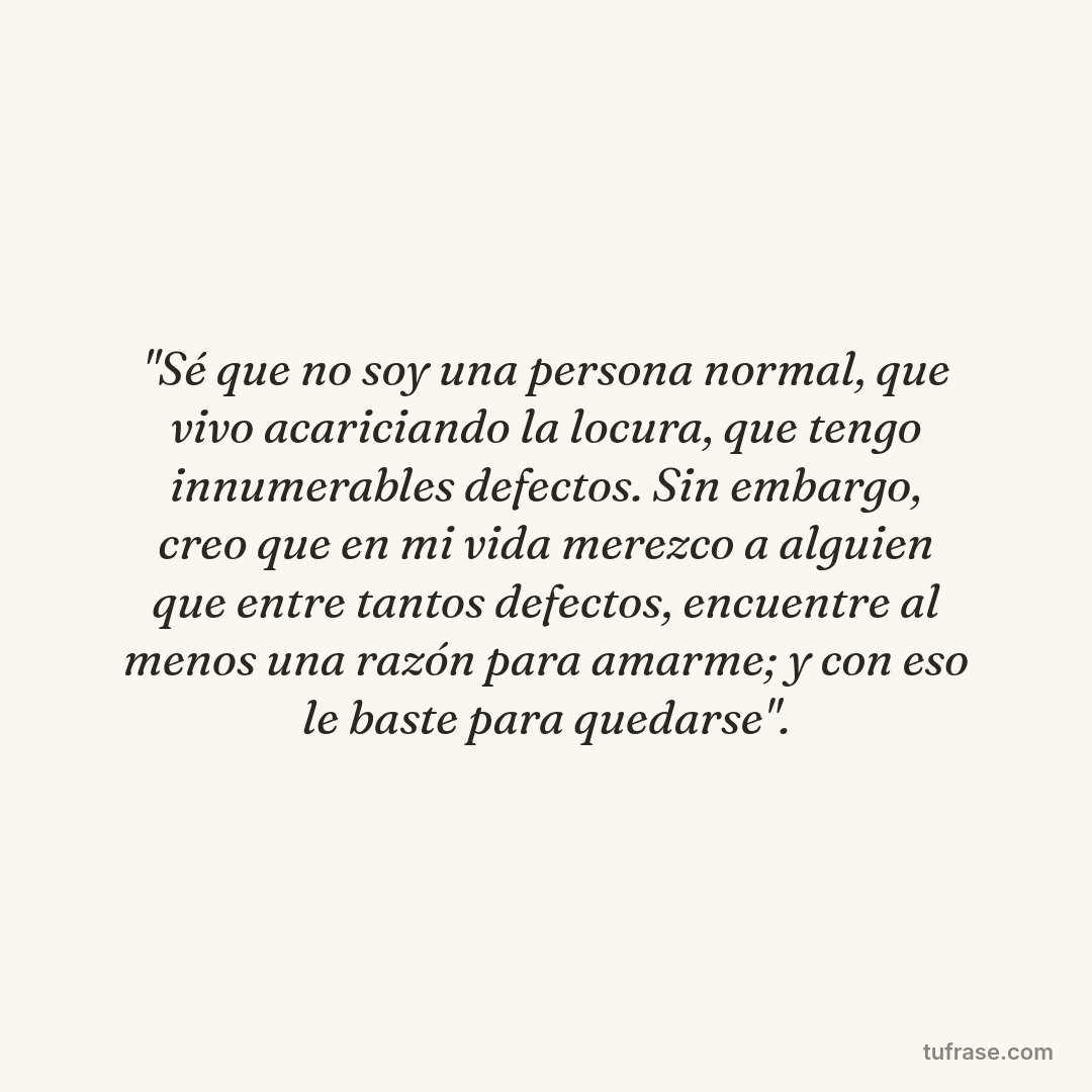 "Sé que no soy una persona normal, que vivo acariciando la locura, que tengo innumerables defectos. Sin embargo, creo que en mi vida merezco a alguien que entre tantos defectos, encuentre al menos una razón para amarme; y con eso le baste para quedarse".