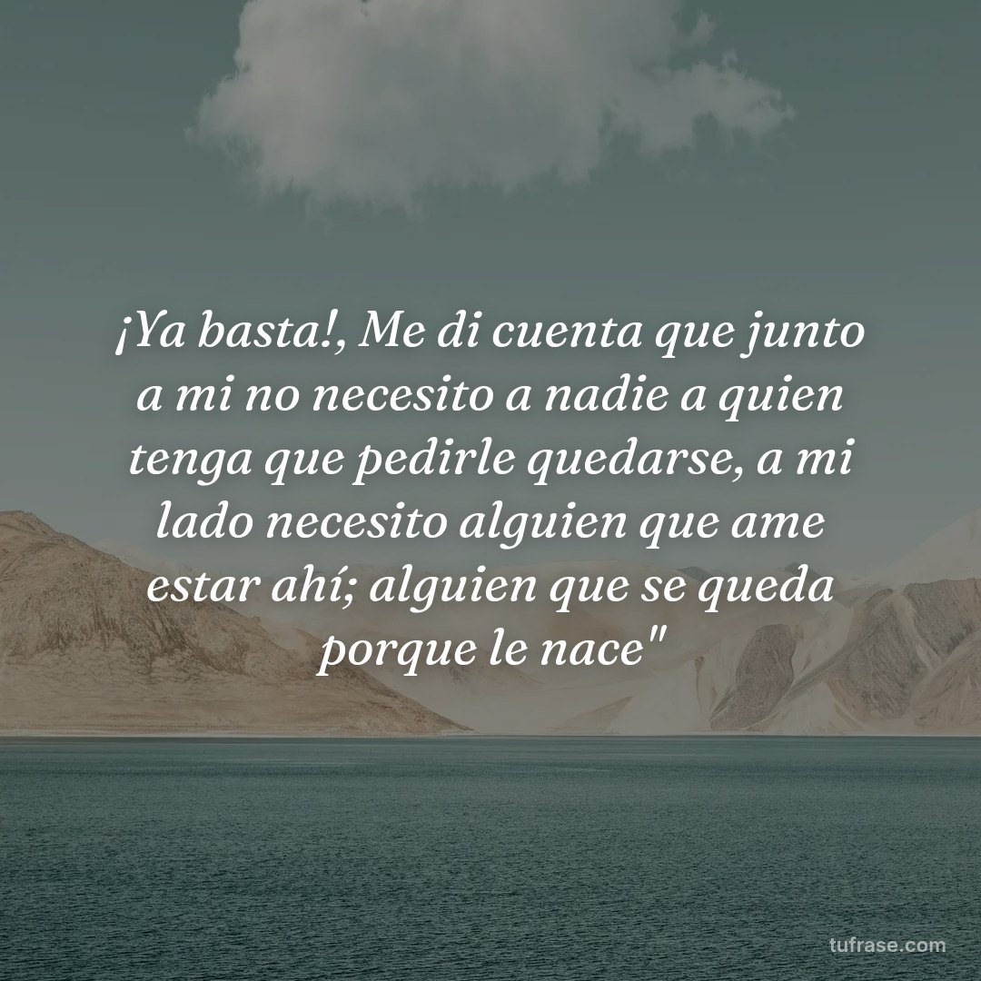 ¡Ya basta!, Me di cuenta que junto a mi no necesito a nadie a quien tenga que pedirle quedarse, a mi lado necesito alguien que ame estar ahí; alguien que se queda porque le nace"