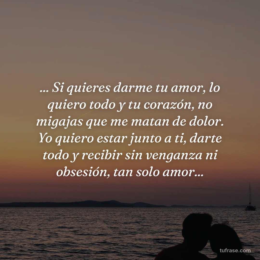 ... Si quieres darme tu amor, lo quiero todo y tu corazón, no migajas que me matan de dolor. Yo quiero estar junto a ti, darte todo y recibir sin venganza ni obsesión, tan solo amor...