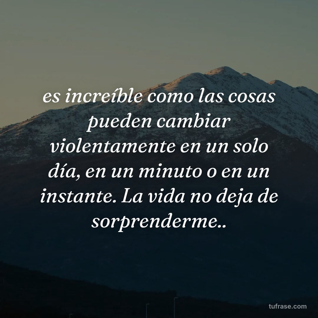 es increíble como las cosas pueden cambiar violentamente en un solo día, en un minuto o en un instante. La vida no deja de sorprenderme..