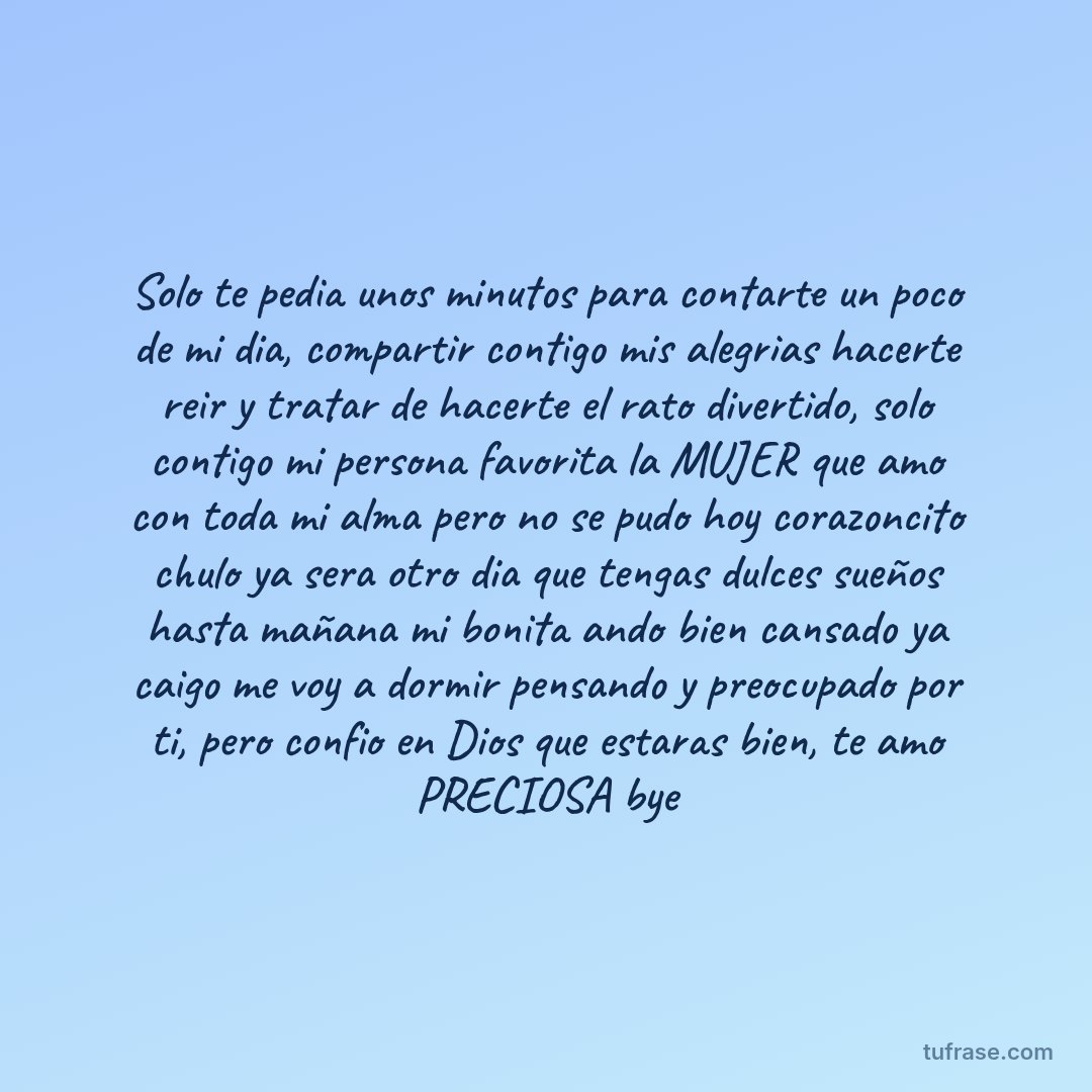 Solo te pedia unos minutos para contarte un poco de mi dia, compartir contigo mis alegrias hacerte reir y tratar de hacerte el rato divertido, solo contigo mi persona favorita la MUJER que amo con toda mi alma pero no se pudo hoy corazoncito chulo ya sera otro dia que tengas dulces sueños hasta mañana mi bonita ando bien cansado ya caigo me voy a dormir pensando y preocupado por ti, pero confio en Dios que estaras bien, te amo PRECIOSA bye