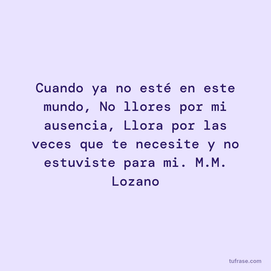 Cuando ya no esté en este mundo, No llores por mi ausencia, Llora por las veces que te necesite y no estuviste para mi. M.M. Lozano