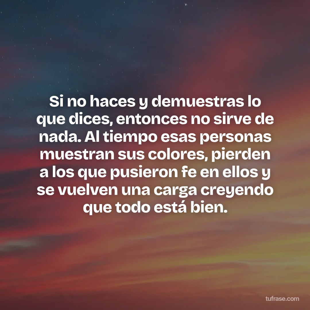 Si no haces y demuestras lo que dices, entonces no sirve de nada. Al tiempo esas personas muestran sus colores, pierden a los que pusieron fe en ellos y se vuelven una carga creyendo que todo está bien.