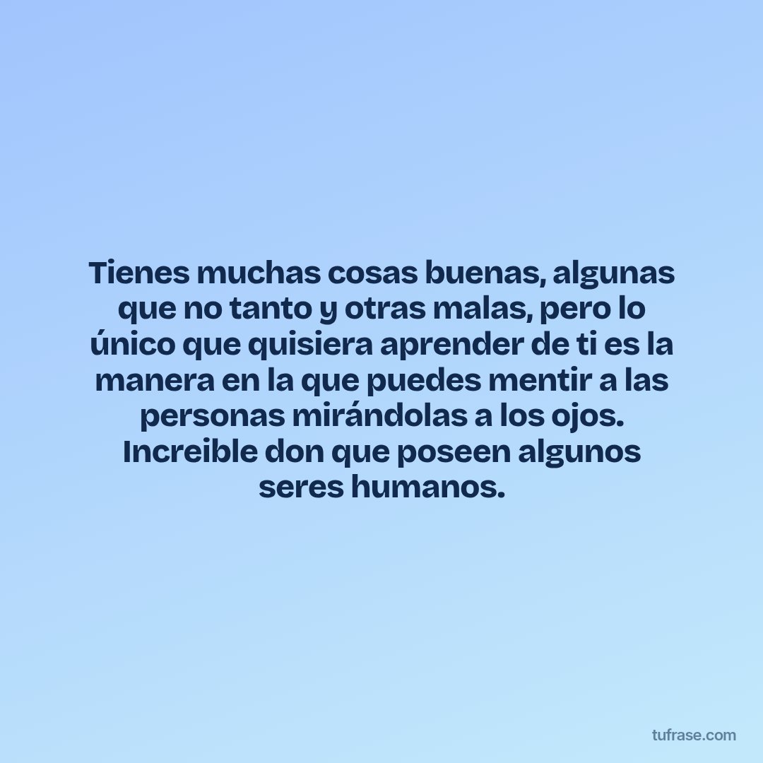 Tienes muchas cosas buenas, algunas que no tanto y otras malas, pero lo único que quisiera aprender de ti es la manera en la que puedes mentir a las personas mirándolas a los ojos. Increible don que poseen algunos seres humanos.