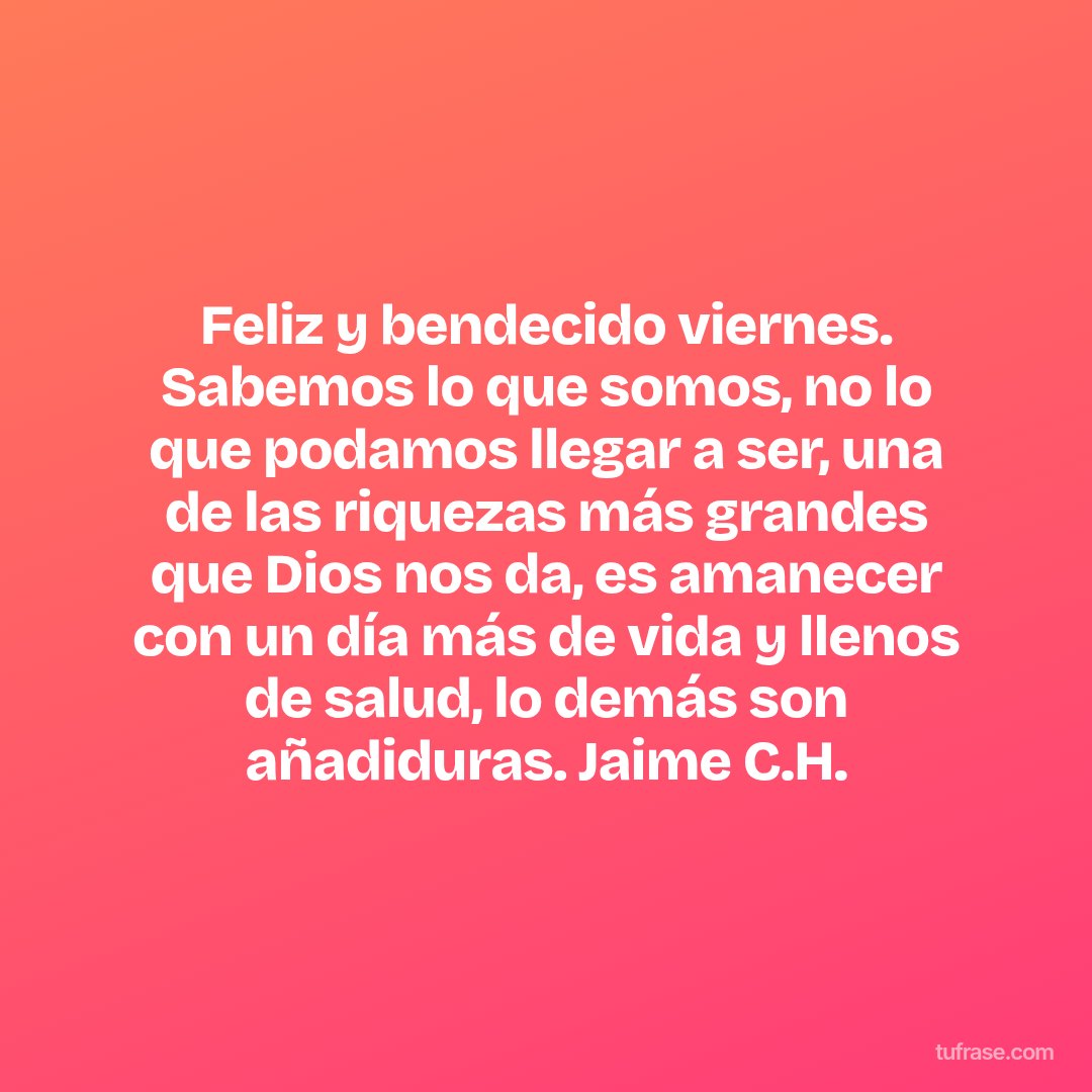 Feliz y bendecido viernes. Sabemos lo que somos, no lo que podamos llegar a ser, una de las riquezas más grandes que Dios nos da, es amanecer con un día más de vida y llenos de salud, lo demás son añadiduras. Jaime C.H.