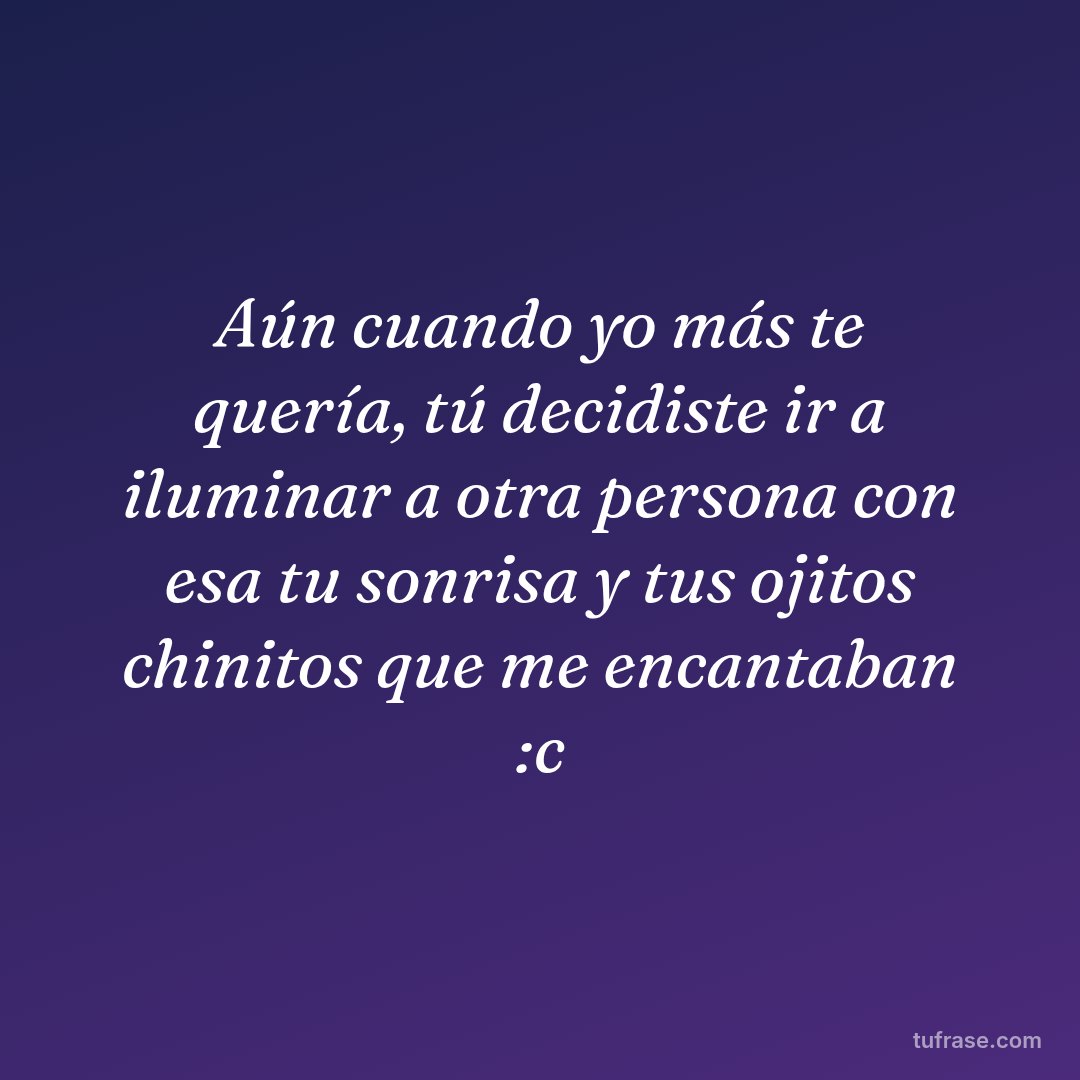 Aún cuando yo más te quería, tú decidiste ir a iluminar a otra persona con esa tu sonrisa y tus ojitos chinitos que me encantaban :c