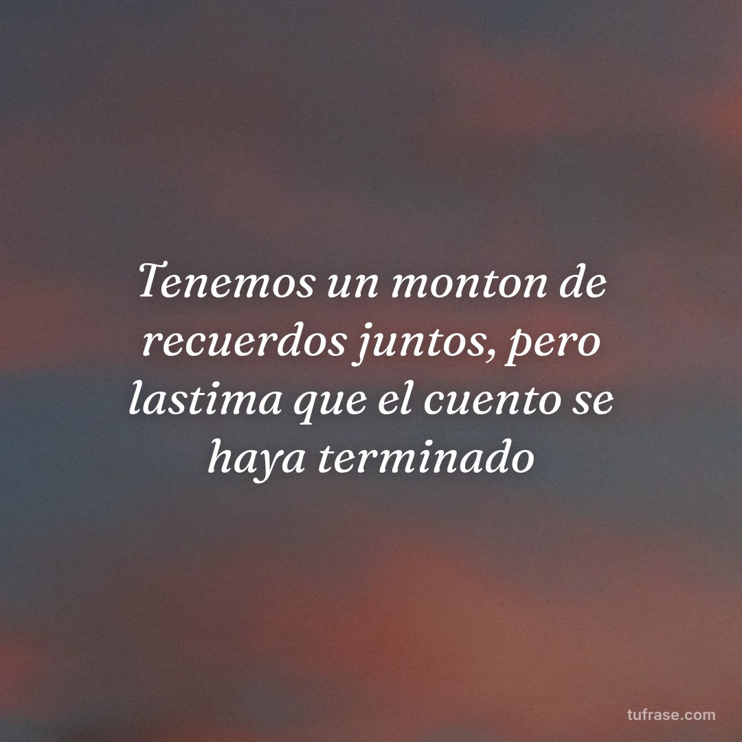 Tenemos un monton de recuerdos juntos, pero lastima que el cuento se haya terminado