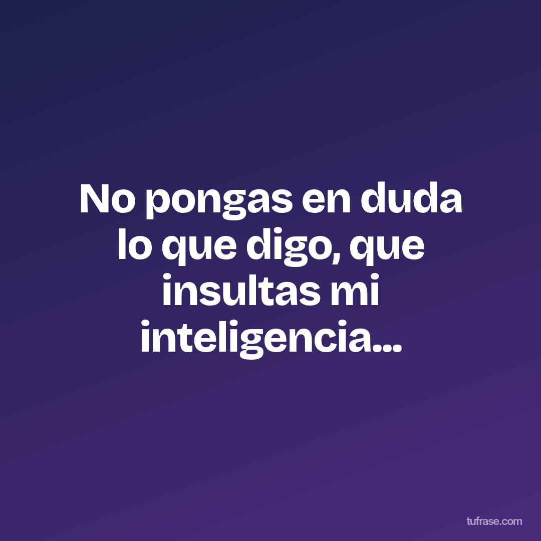 No pongas en duda lo que digo, que insultas mi inteligencia...