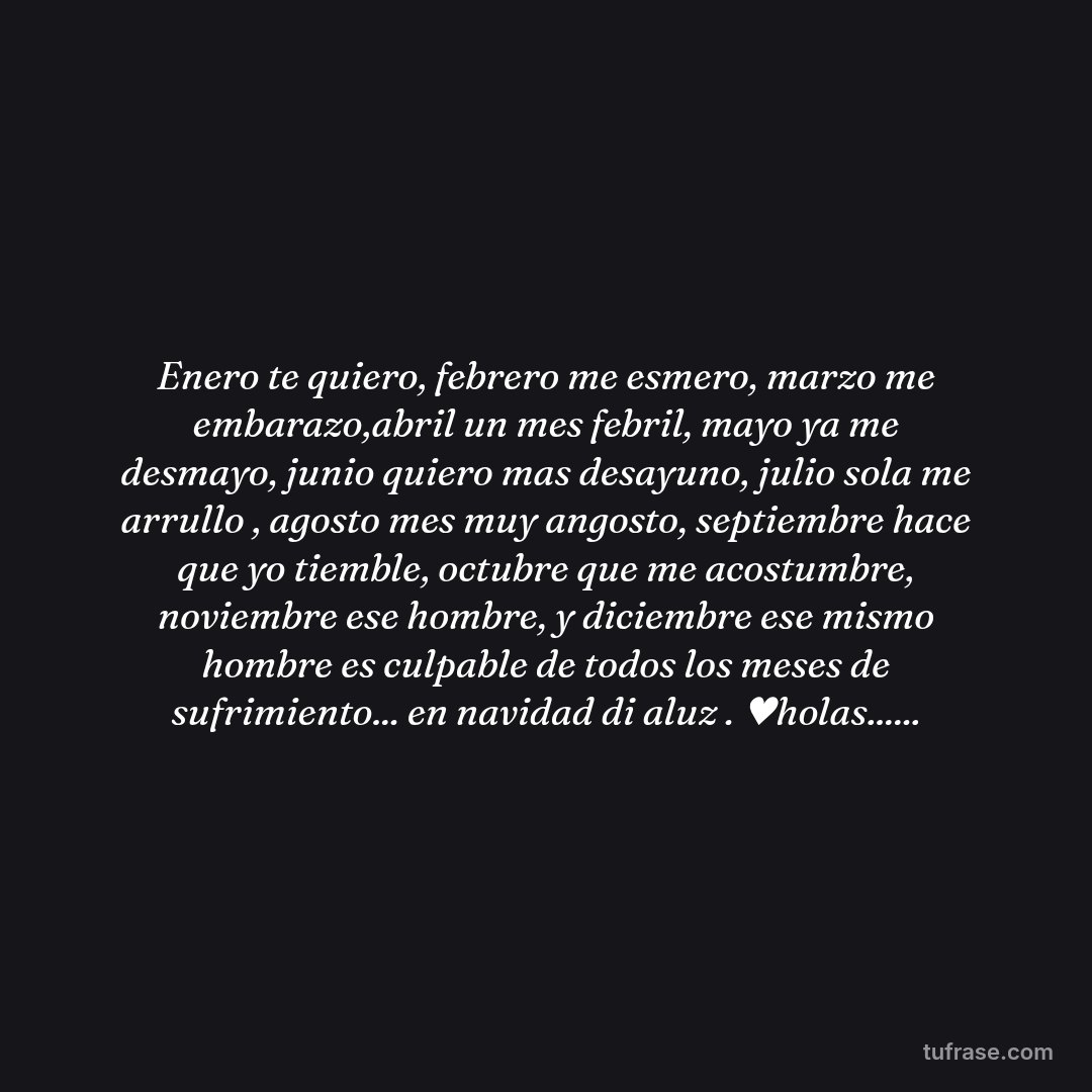 Enero te quiero, febrero me esmero, marzo me embarazo,abril un mes febril, mayo ya me desmayo, junio quiero mas desayuno, julio sola me arrullo , agosto mes muy angosto, septiembre hace que yo tiemble, octubre que me acostumbre, noviembre ese hombre, y diciembre ese mismo hombre es culpable de todos los meses de sufrimiento... en navidad di aluz . ♥holas......