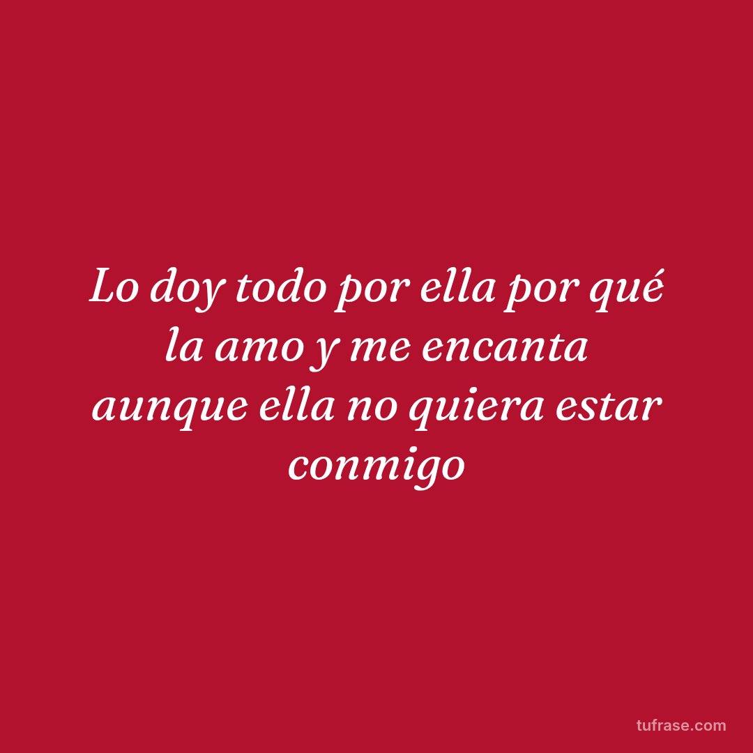 Lo doy todo por ella por qué la amo y me encanta aunque ella no quiera estar conmigo