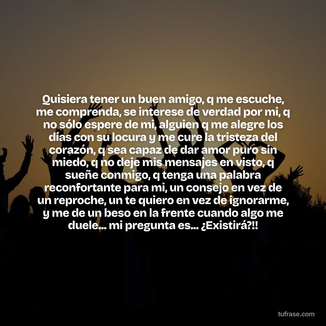 Quisiera tener un buen amigo, q me escuche, me comprenda, se interese de verdad por mi, q no sólo espere de mi, alguien q me alegre los días con su locura y me cure la tristeza del corazón, q sea capaz de dar amor puro sin miedo, q no deje mis mensajes en visto, q sueñe conmigo, q tenga una palabra reconfortante para mi, un consejo en vez de un reproche, un te quiero en vez de ignorarme, y me de un beso en la frente cuando algo me duele... mi pregunta es... ¿Existirá?!!