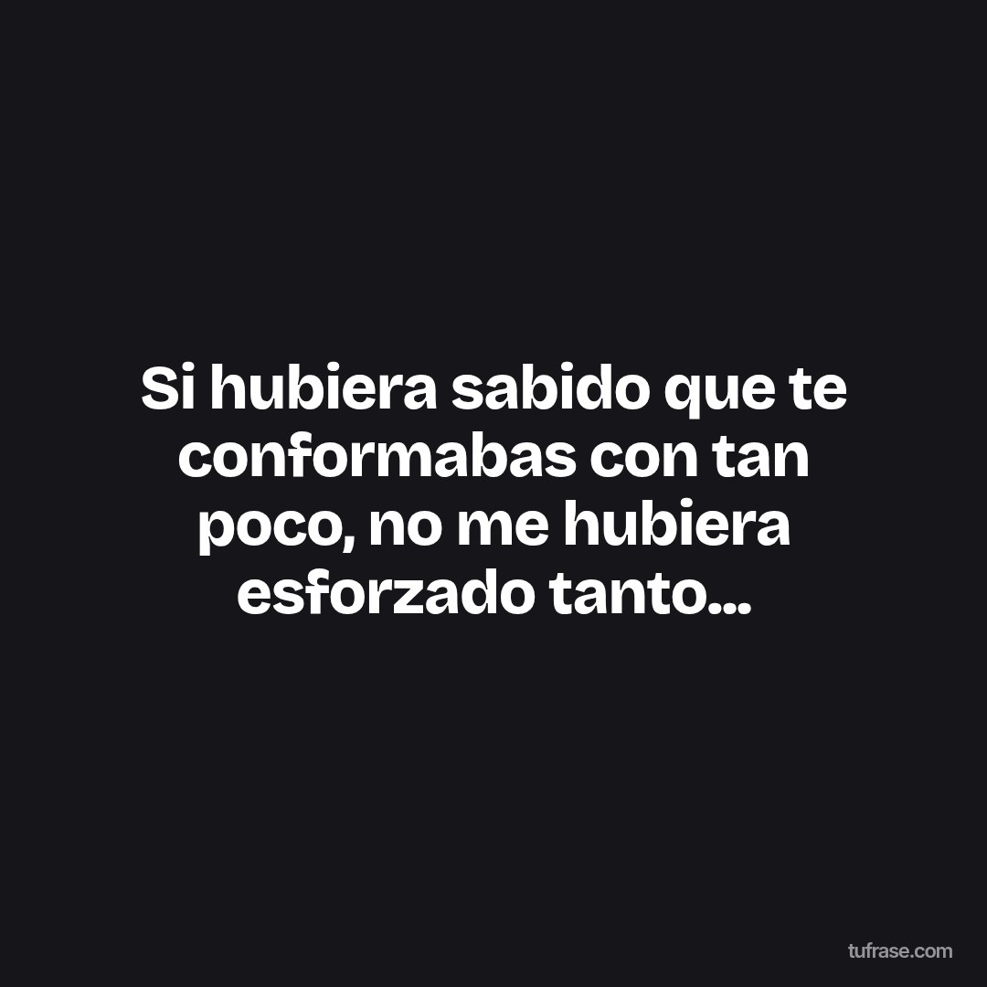 Si hubiera sabido que te conformabas con tan poco, no me hubiera esforzado tanto...