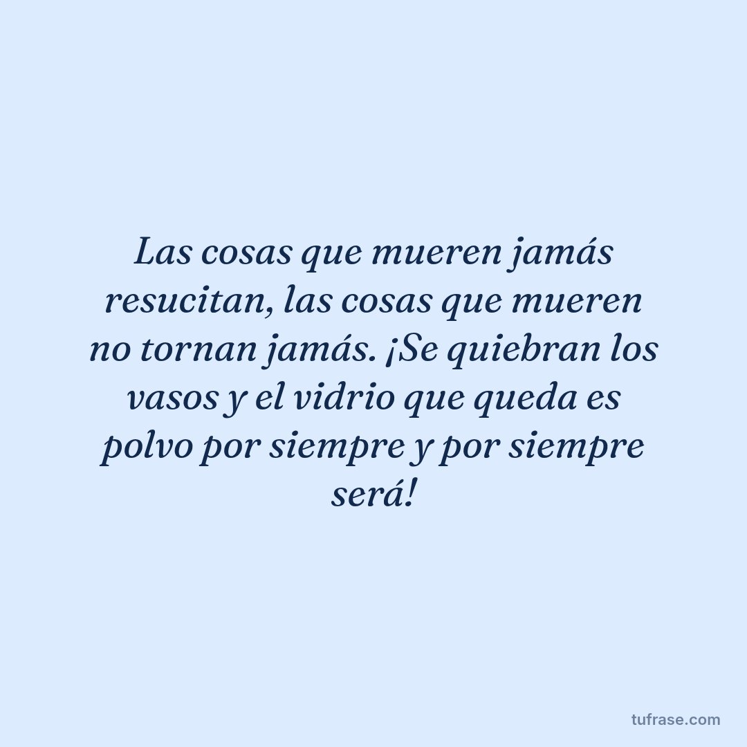 Las cosas que mueren jamás resucitan, las cosas que mueren no tornan jamás. ¡Se quiebran los vasos y el vidrio que queda es polvo por siempre y por siempre será!