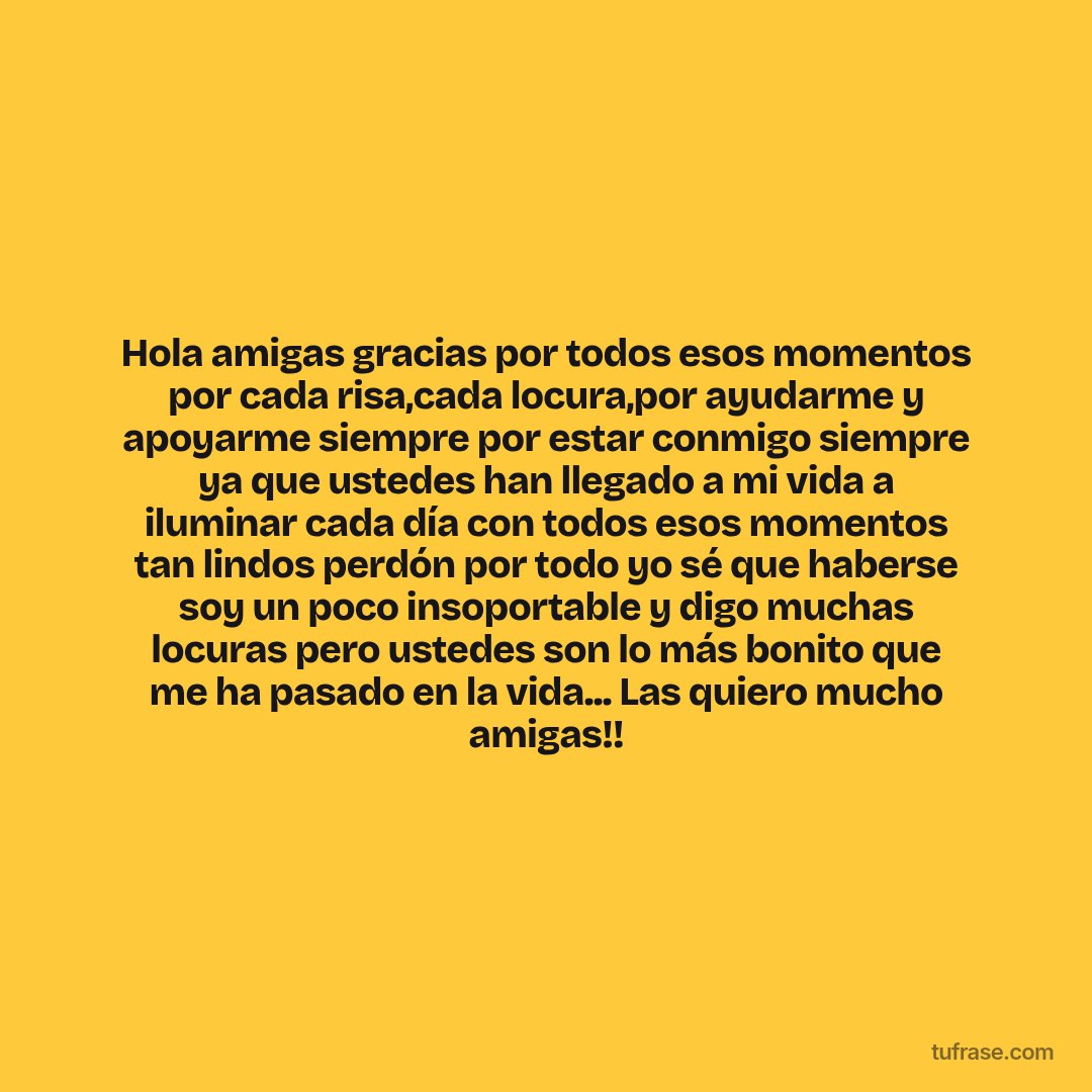 Hola amigas gracias por todos esos momentos por cada risa,cada locura,por ayudarme y apoyarme siempre por estar conmigo siempre ya que ustedes han llegado a mi vida a iluminar cada día con todos esos momentos tan lindos perdón por todo yo sé que haberse soy un poco insoportable y digo muchas locuras pero ustedes son lo más bonito que me ha pasado en la vida... Las quiero mucho amigas!!