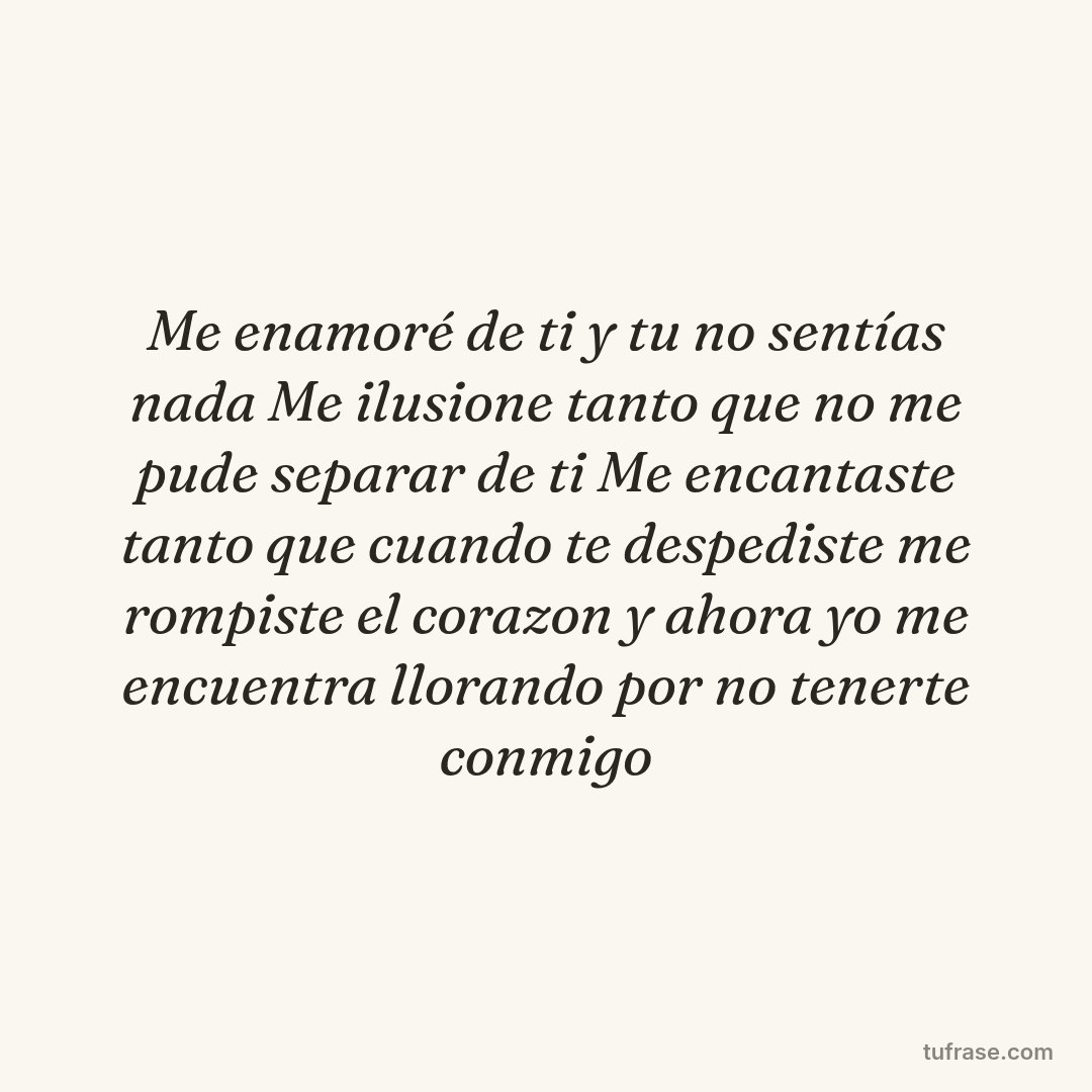 Me enamoré de ti y tu no sentías nada Me ilusione tanto que no me pude separar de ti Me encantaste tanto que cuando te despediste me rompiste el corazon y ahora yo me encuentra llorando por no tenerte conmigo
