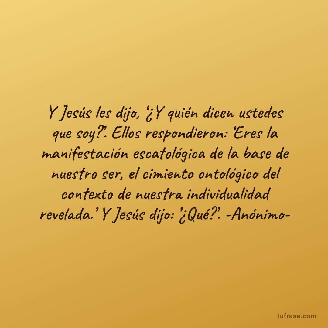 Y Jesús les dijo, ‘¿Y quién dicen ustedes que soy?’. Ellos respondieron: ‘Eres la manifestación escatológica de la base de nuestro ser, el cimiento ontológico del contexto de nuestra individualidad revelada.’ Y Jesús dijo: ’¿Qué?’. -Anónimo-