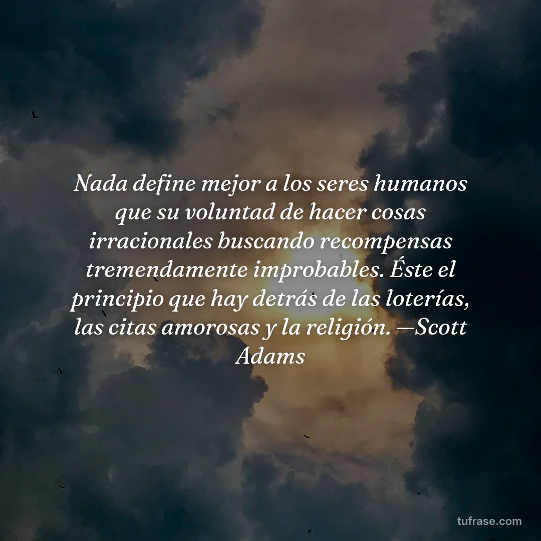 Nada define mejor a los seres humanos que su voluntad de hacer cosas irracionales buscando recompensas tremendamente improbables. Éste el principio que hay detrás de las loterías, las citas amorosas y la religión. —Scott Adams