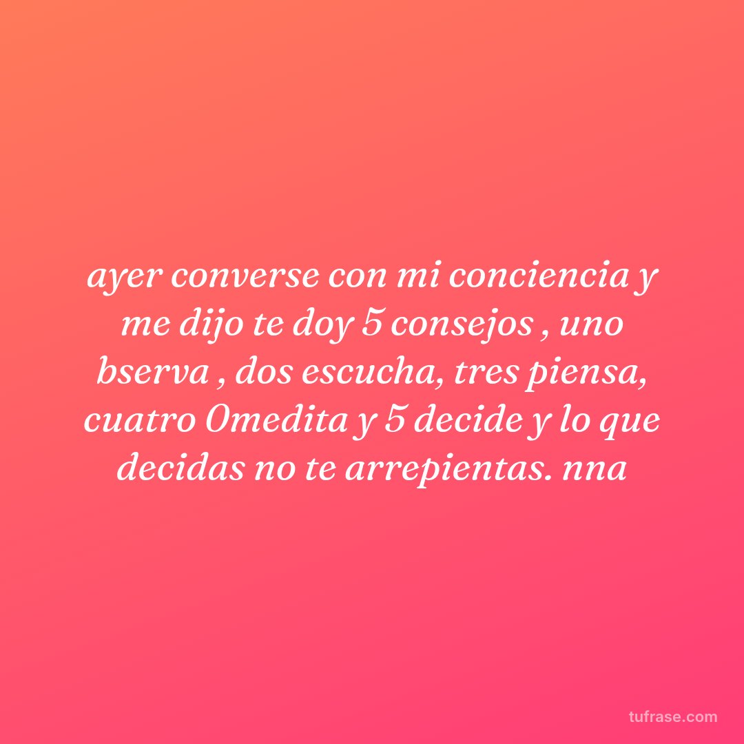 ayer converse con mi conciencia y me dijo te doy 5 consejos , uno bserva , dos escucha, tres piensa, cuatro 0medita y 5 decide y lo que decidas no te arrepientas. nna
