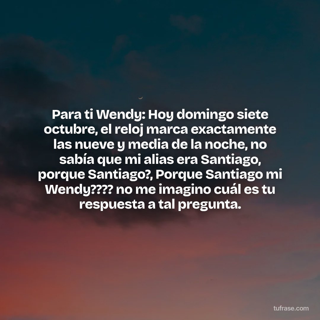 Para ti Wendy: Hoy domingo siete octubre, el reloj marca exactamente las nueve y media de la noche, no sabía que mi alias era Santiago, porque Santiago?, Porque Santiago mi Wendy???? no me imagino cuál es tu respuesta a tal pregunta.