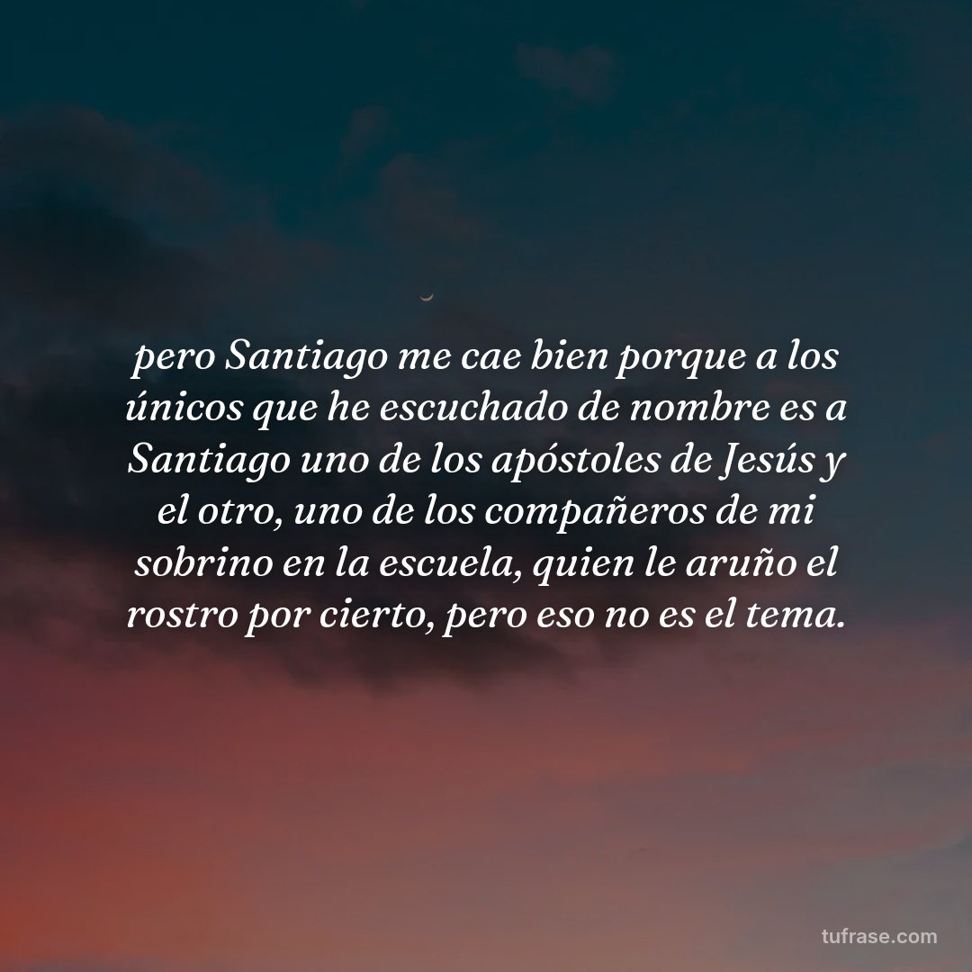 pero Santiago me cae bien porque a los únicos que he escuchado de nombre es a Santiago uno de los apóstoles de Jesús y el otro, uno de los compañeros de mi sobrino en la escuela, quien le aruño el rostro por cierto, pero eso no es el tema.