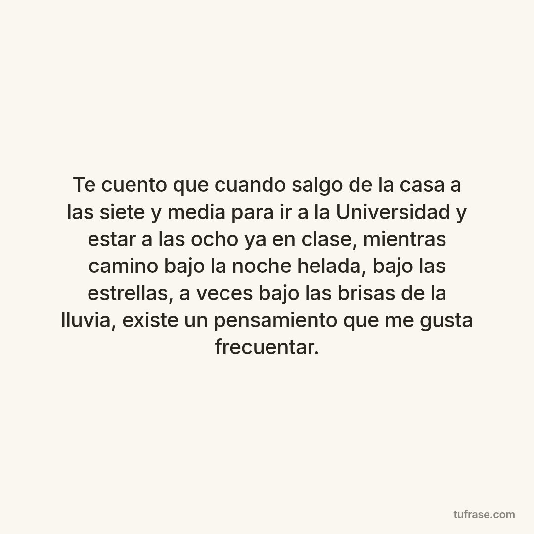 Te cuento que cuando salgo de la casa a las siete y media para ir a la Universidad y estar a las ocho ya en clase, mientras camino bajo la noche helada, bajo las estrellas, a veces bajo las brisas de la lluvia, existe un pensamiento que me gusta frecuentar.