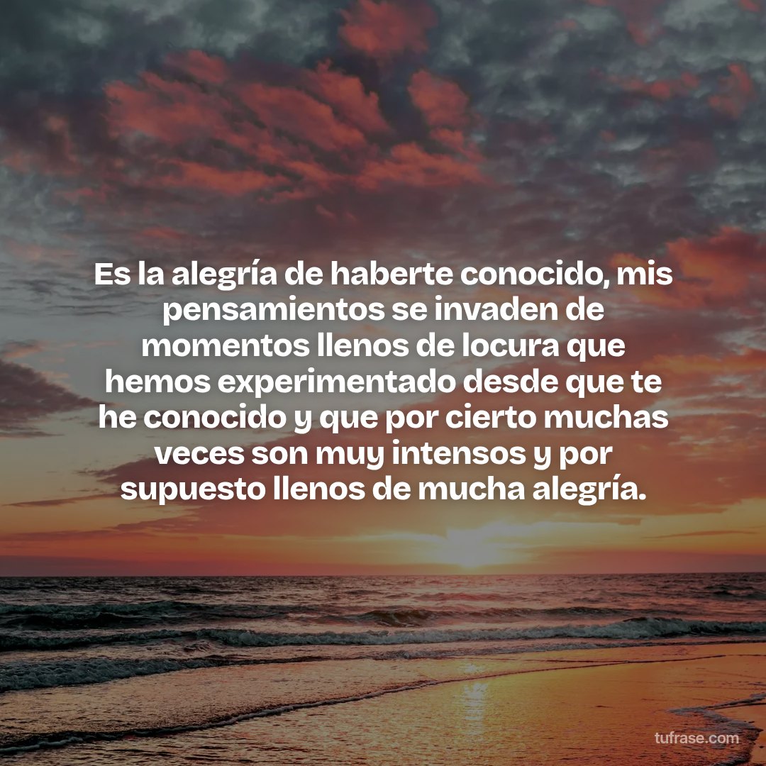 Es la alegría de haberte conocido, mis pensamientos se invaden de momentos llenos de locura que hemos experimentado desde que te he conocido y que por cierto muchas veces son muy intensos y por supuesto llenos de mucha alegría.